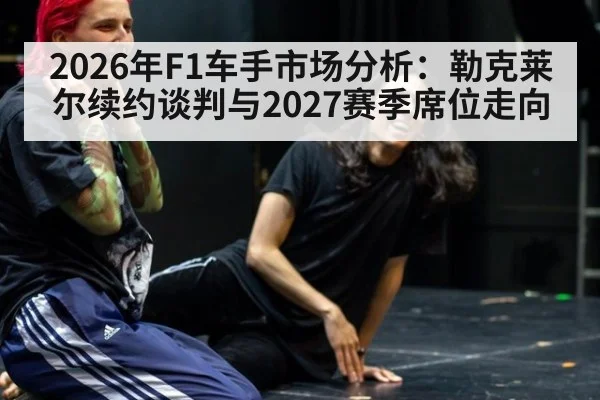 2026年F1车手市场分析：勒克莱尔续约谈判与2027赛季席位走向